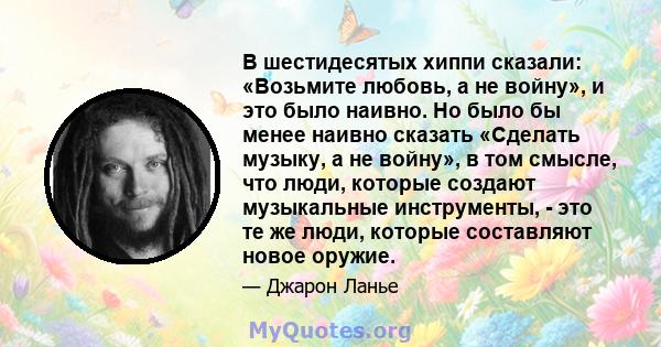 В шестидесятых хиппи сказали: «Возьмите любовь, а не войну», и это было наивно. Но было бы менее наивно сказать «Сделать музыку, а не войну», в том смысле, что люди, которые создают музыкальные инструменты, - это те же