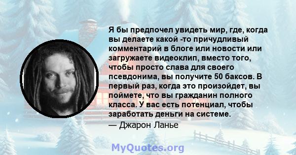 Я бы предпочел увидеть мир, где, когда вы делаете какой -то причудливый комментарий в блоге или новости или загружаете видеоклип, вместо того, чтобы просто слава для своего псевдонима, вы получите 50 баксов. В первый