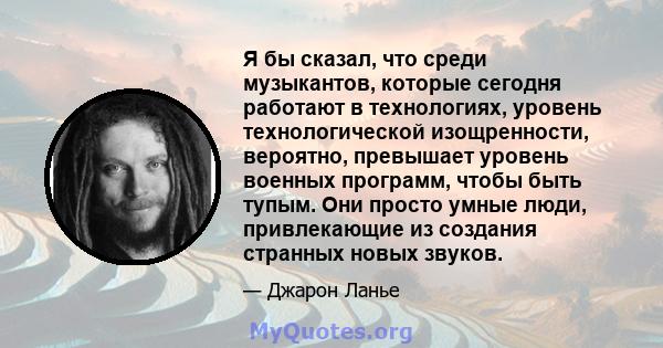 Я бы сказал, что среди музыкантов, которые сегодня работают в технологиях, уровень технологической изощренности, вероятно, превышает уровень военных программ, чтобы быть тупым. Они просто умные люди, привлекающие из