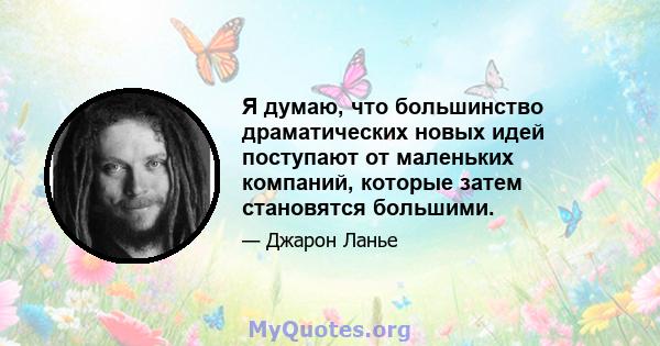 Я думаю, что большинство драматических новых идей поступают от маленьких компаний, которые затем становятся большими.