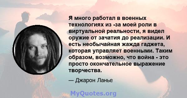 Я много работал в военных технологиях из -за моей роли в виртуальной реальности, я видел оружие от зачатия до реализации. И есть необычайная жажда гаджета, которая управляет военными. Таким образом, возможно, что война