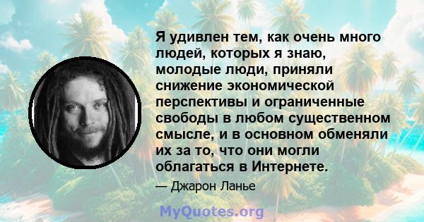 Я удивлен тем, как очень много людей, которых я знаю, молодые люди, приняли снижение экономической перспективы и ограниченные свободы в любом существенном смысле, и в основном обменяли их за то, что они могли облагаться 