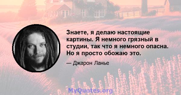 Знаете, я делаю настоящие картины. Я немного грязный в студии, так что я немного опасна. Но я просто обожаю это.