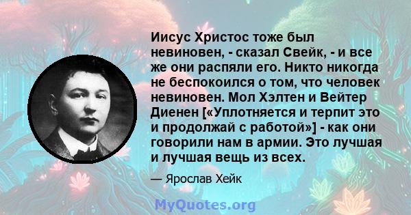 Иисус Христос тоже был невиновен, - сказал Свейк, - и все же они распяли его. Никто никогда не беспокоился о том, что человек невиновен. Мол Хэлтен и Вейтер Диенен [«Уплотняется и терпит это и продолжай с работой»] -