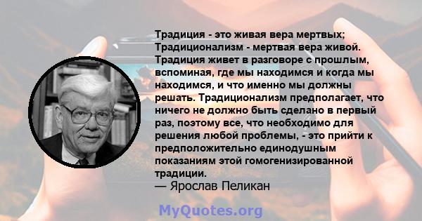 Традиция - это живая вера мертвых; Традиционализм - мертвая вера живой. Традиция живет в разговоре с прошлым, вспоминая, где мы находимся и когда мы находимся, и что именно мы должны решать. Традиционализм предполагает, 