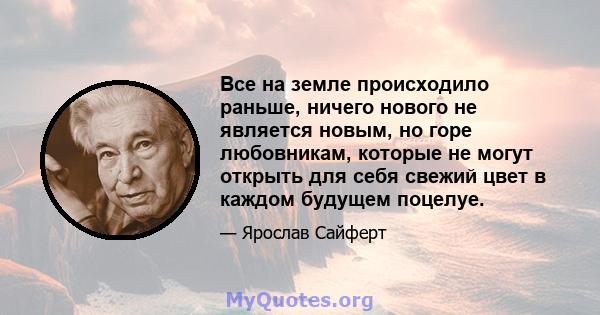 Все на земле происходило раньше, ничего нового не является новым, но горе любовникам, которые не могут открыть для себя свежий цвет в каждом будущем поцелуе.