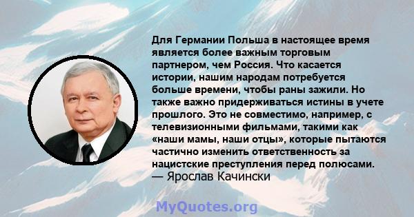 Для Германии Польша в настоящее время является более важным торговым партнером, чем Россия. Что касается истории, нашим народам потребуется больше времени, чтобы раны зажили. Но также важно придерживаться истины в учете 