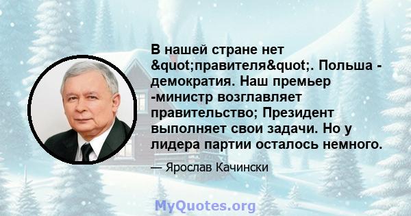 В нашей стране нет "правителя". Польша - демократия. Наш премьер -министр возглавляет правительство; Президент выполняет свои задачи. Но у лидера партии осталось немного.