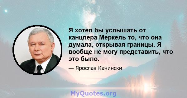 Я хотел бы услышать от канцлера Меркель то, что она думала, открывая границы. Я вообще не могу представить, что это было.