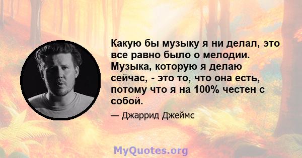 Какую бы музыку я ни делал, это все равно было о мелодии. Музыка, которую я делаю сейчас, - это то, что она есть, потому что я на 100% честен с собой.