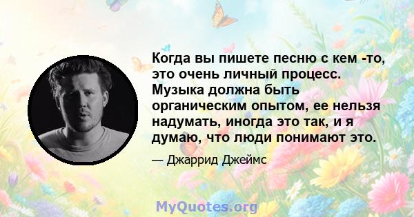 Когда вы пишете песню с кем -то, это очень личный процесс. Музыка должна быть органическим опытом, ее нельзя надумать, иногда это так, и я думаю, что люди понимают это.