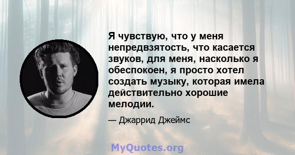 Я чувствую, что у меня непредвзятость, что касается звуков, для меня, насколько я обеспокоен, я просто хотел создать музыку, которая имела действительно хорошие мелодии.