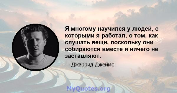 Я многому научился у людей, с которыми я работал, о том, как слушать вещи, поскольку они собираются вместе и ничего не заставляют.