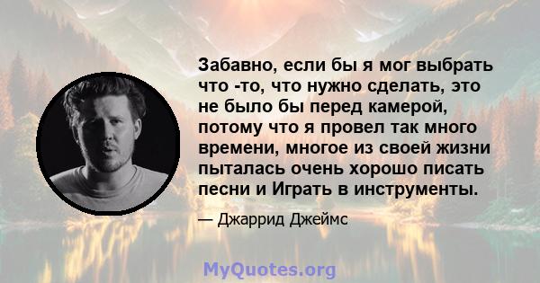 Забавно, если бы я мог выбрать что -то, что нужно сделать, это не было бы перед камерой, потому что я провел так много времени, многое из своей жизни пыталась очень хорошо писать песни и Играть в инструменты.