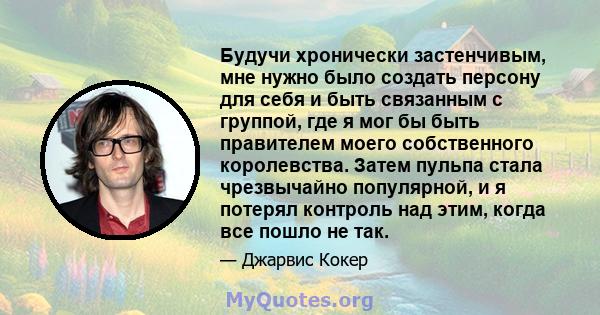 Будучи хронически застенчивым, мне нужно было создать персону для себя и быть связанным с группой, где я мог бы быть правителем моего собственного королевства. Затем пульпа стала чрезвычайно популярной, и я потерял