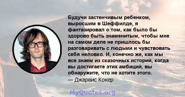 Будучи застенчивым ребенком, выросшим в Шеффилде, я фантазировал о том, как было бы здорово быть знаменитым, чтобы мне на самом деле не пришлось бы разговаривать с людьми и чувствовать себя неловко. И, конечно же, как