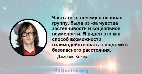 Часть того, почему я основал группу, была из -за чувства застенчивости и социальной неумелости. Я видел это как способ возможности взаимодействовать с людьми с безопасного расстояния.