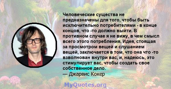 Человеческие существа не предназначены для того, чтобы быть исключительно потребителями - в конце концов, что -то должно выйти. В противном случае я не вижу, в чем смысл всего этого потребления. Идея, стоящая за