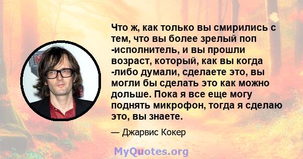 Что ж, как только вы смирились с тем, что вы более зрелый поп -исполнитель, и вы прошли возраст, который, как вы когда -либо думали, сделаете это, вы могли бы сделать это как можно дольше. Пока я все еще могу поднять