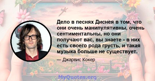 Дело в песнях Диснея в том, что они очень манипулятивны, очень сентиментальны, но они получают вас, вы знаете - в них есть своего рода грусть, и такая музыка больше не существует.