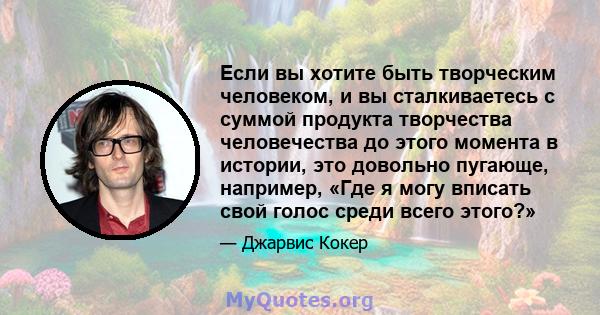 Если вы хотите быть творческим человеком, и вы сталкиваетесь с суммой продукта творчества человечества до этого момента в истории, это довольно пугающе, например, «Где я могу вписать свой голос среди всего этого?»