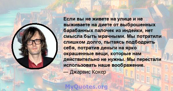 Если вы не живете на улице и не выживаете на диете от выброшенных барабанных палочек из индейки, нет смысла быть мрачными. Мы потратили слишком долго, пытаясь подбодрить себя, потратив деньги на ярко окрашенные вещи,