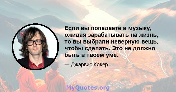 Если вы попадаете в музыку, ожидая зарабатывать на жизнь, то вы выбрали неверную вещь, чтобы сделать. Это не должно быть в твоем уме.