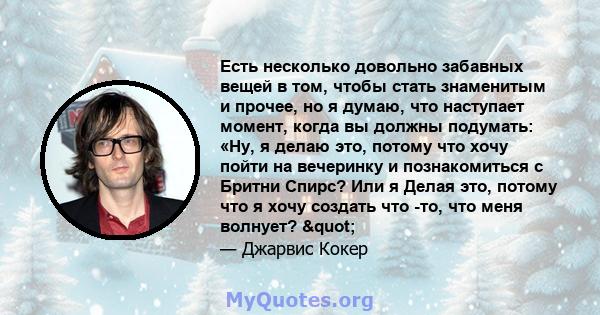 Есть несколько довольно забавных вещей в том, чтобы стать знаменитым и прочее, но я думаю, что наступает момент, когда вы должны подумать: «Ну, я делаю это, потому что хочу пойти на вечеринку и познакомиться с Бритни