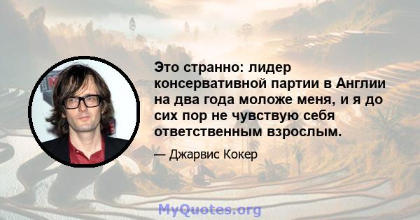 Это странно: лидер консервативной партии в Англии на два года моложе меня, и я до сих пор не чувствую себя ответственным взрослым.