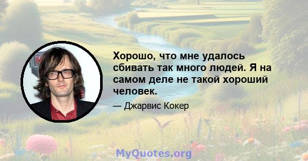 Хорошо, что мне удалось сбивать так много людей. Я на самом деле не такой хороший человек.