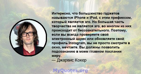 Интересно, что большинство гаджетов называются iPhone и iPod, с этим префиксом, который является эго. Но большая часть творчества не является эго, во многом из них происходит от бессознательного. Поэтому, если вы всегда 