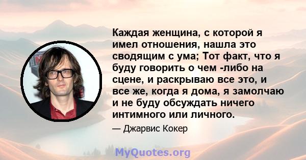 Каждая женщина, с которой я имел отношения, нашла это сводящим с ума; Тот факт, что я буду говорить о чем -либо на сцене, и раскрываю все это, и все же, когда я дома, я замолчаю и не буду обсуждать ничего интимного или