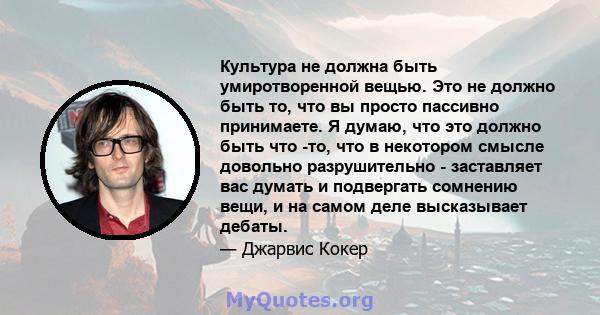 Культура не должна быть умиротворенной вещью. Это не должно быть то, что вы просто пассивно принимаете. Я думаю, что это должно быть что -то, что в некотором смысле довольно разрушительно - заставляет вас думать и