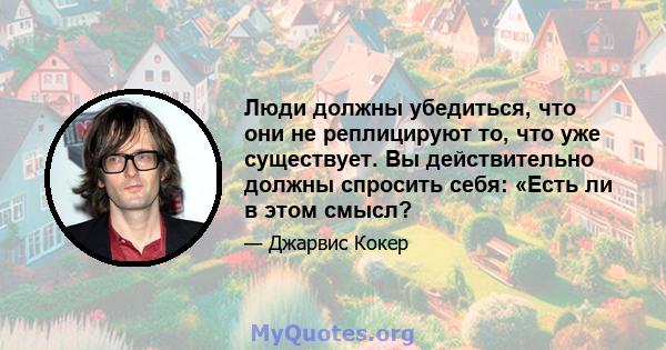 Люди должны убедиться, что они не реплицируют то, что уже существует. Вы действительно должны спросить себя: «Есть ли в этом смысл?