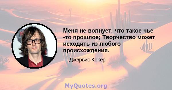 Меня не волнует, что такое чье -то прошлое; Творчество может исходить из любого происхождения.