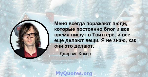 Меня всегда поражают люди, которые постоянно блог и все время пишут в Твиттере, и все еще делают вещи. Я не знаю, как они это делают.