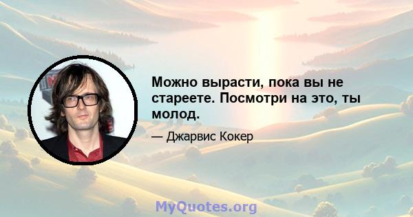 Можно вырасти, пока вы не стареете. Посмотри на это, ты молод.