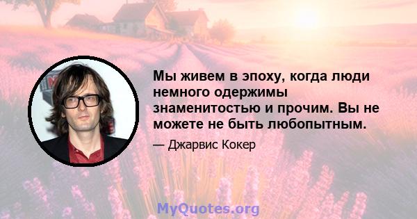 Мы живем в эпоху, когда люди немного одержимы знаменитостью и прочим. Вы не можете не быть любопытным.