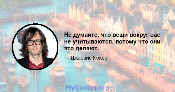 Не думайте, что вещи вокруг вас не учитываются, потому что они это делают.