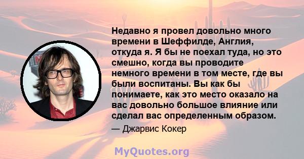 Недавно я провел довольно много времени в Шеффилде, Англия, откуда я. Я бы не поехал туда, но это смешно, когда вы проводите немного времени в том месте, где вы были воспитаны. Вы как бы понимаете, как это место оказало 