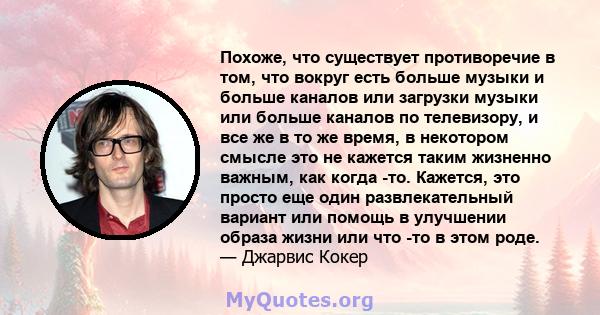 Похоже, что существует противоречие в том, что вокруг есть больше музыки и больше каналов или загрузки музыки или больше каналов по телевизору, и все же в то же время, в некотором смысле это не кажется таким жизненно