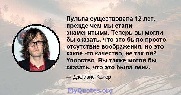 Пульпа существовала 12 лет, прежде чем мы стали знаменитыми. Теперь вы могли бы сказать, что это было просто отсутствие воображения, но это какое -то качество, не так ли? Упорство. Вы также могли бы сказать, что это