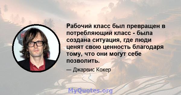 Рабочий класс был превращен в потребляющий класс - была создана ситуация, где люди ценят свою ценность благодаря тому, что они могут себе позволить.