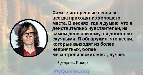 Самые интересные песни не всегда приходят из хорошего места. В песнях, где я думаю, что я действительно чувствителен, на самом деле они кажутся довольно скучными. Я обнаружил, что песни, которые выходят из более