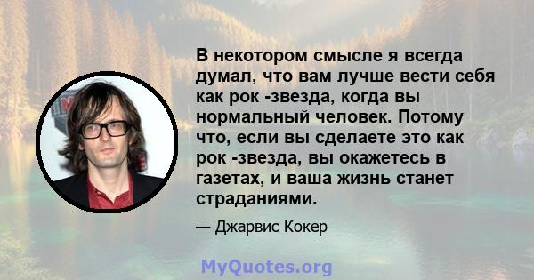 В некотором смысле я всегда думал, что вам лучше вести себя как рок -звезда, когда вы нормальный человек. Потому что, если вы сделаете это как рок -звезда, вы окажетесь в газетах, и ваша жизнь станет страданиями.