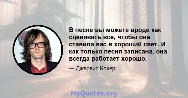 В песне вы можете вроде как сценивать все, чтобы она ставила вас в хороший свет. И как только песня записана, она всегда работает хорошо.