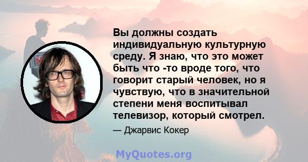 Вы должны создать индивидуальную культурную среду. Я знаю, что это может быть что -то вроде того, что говорит старый человек, но я чувствую, что в значительной степени меня воспитывал телевизор, который смотрел.