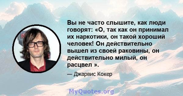 Вы не часто слышите, как люди говорят: «О, так как он принимал их наркотики, он такой хороший человек! Он действительно вышел из своей раковины, он действительно милый, он расцвел ».