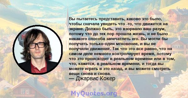 Вы пытаетесь представить, каково это было, чтобы сначала увидеть что -то, что движется на экране. Должно быть, это взорвало ваш разум, потому что до тех пор прошла жизнь, и не было никакого способа запечатлеть его. Вы