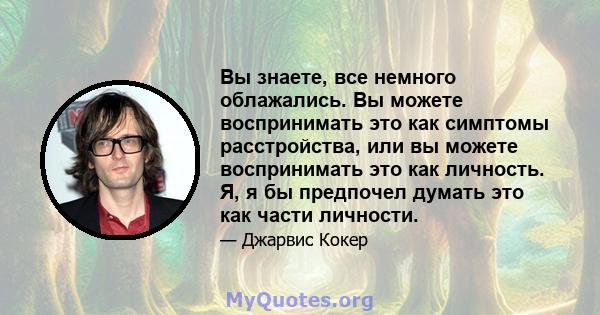 Вы знаете, все немного облажались. Вы можете воспринимать это как симптомы расстройства, или вы можете воспринимать это как личность. Я, я бы предпочел думать это как части личности.